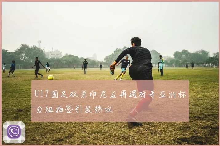 U17国足双杀印尼后再遇对手亚洲杯分组抽签引发热议