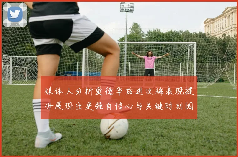 媒体人分析爱德华兹进攻端表现提升展现出更强自信心与关键时刻阅读能力