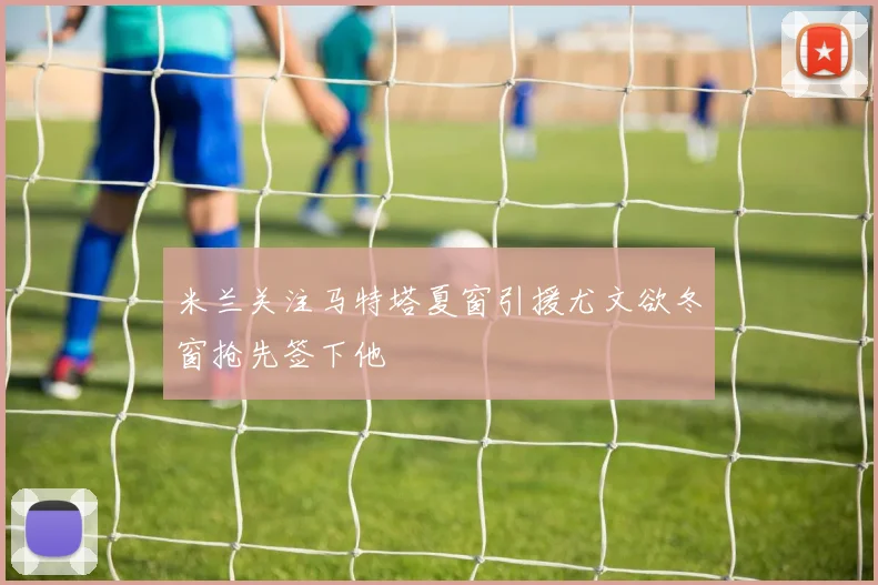 米兰关注马特塔夏窗引援尤文欲冬窗抢先签下他