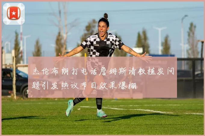 杰伦布朗打电话詹姆斯请教植发问题引发热议节目效果爆棚