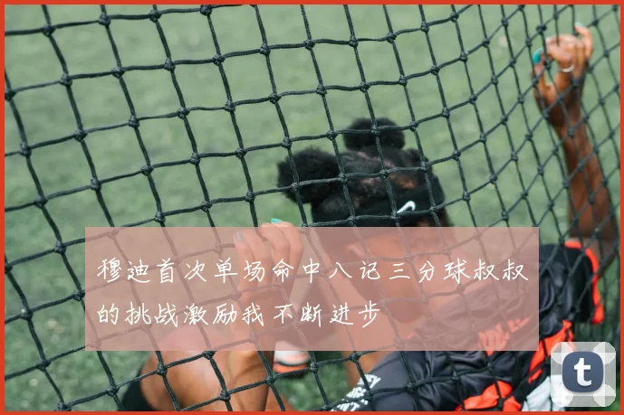 穆迪首次单场命中八记三分球叔叔的挑战激励我不断进步