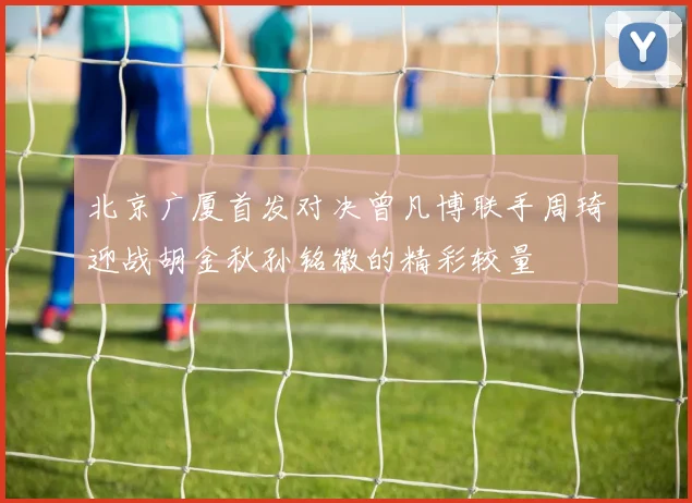 北京广厦首发对决曾凡博联手周琦迎战胡金秋孙铭徽的精彩较量