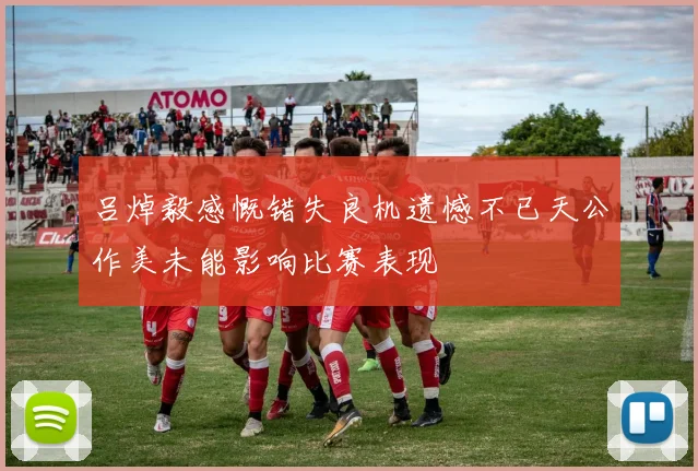 吕焯毅感慨错失良机遗憾不已天公作美未能影响比赛表现