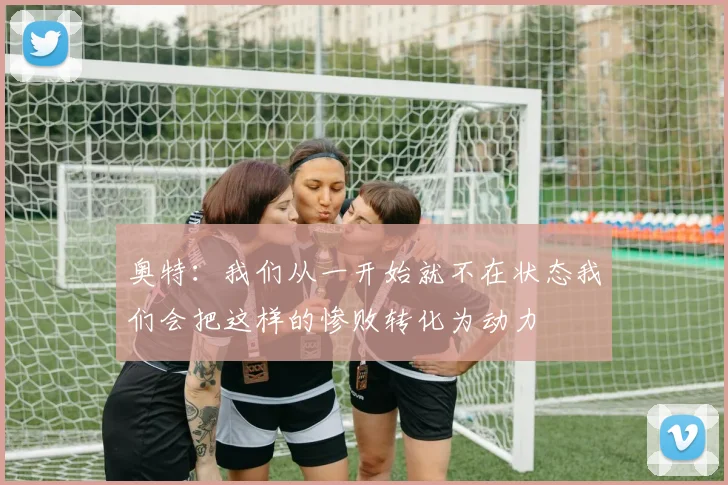 奥特：我们从一开始就不在状态我们会把这样的惨败转化为动力