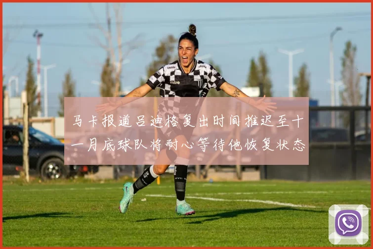 马卡报道吕迪格复出时间推迟至十一月底球队将耐心等待他恢复状态