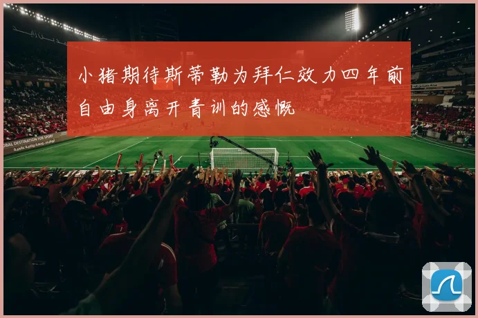 小猪期待斯蒂勒为拜仁效力四年前自由身离开青训的感慨