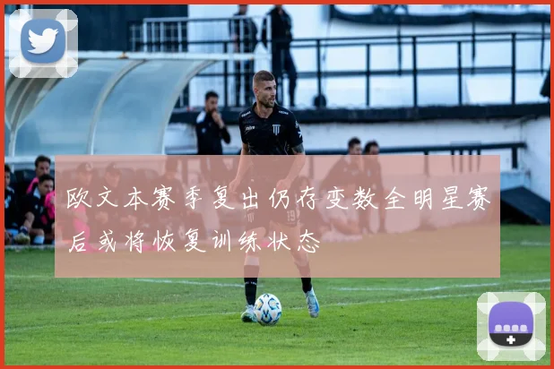 欧文本赛季复出仍存变数全明星赛后或将恢复训练状态