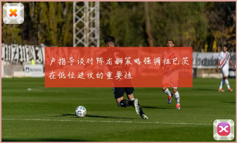 卢指导谈对阵龙狮策略强调祖巴茨在低位进攻的重要性