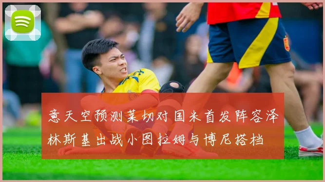 意天空预测莱切对国米首发阵容泽林斯基出战小图拉姆与博尼搭档