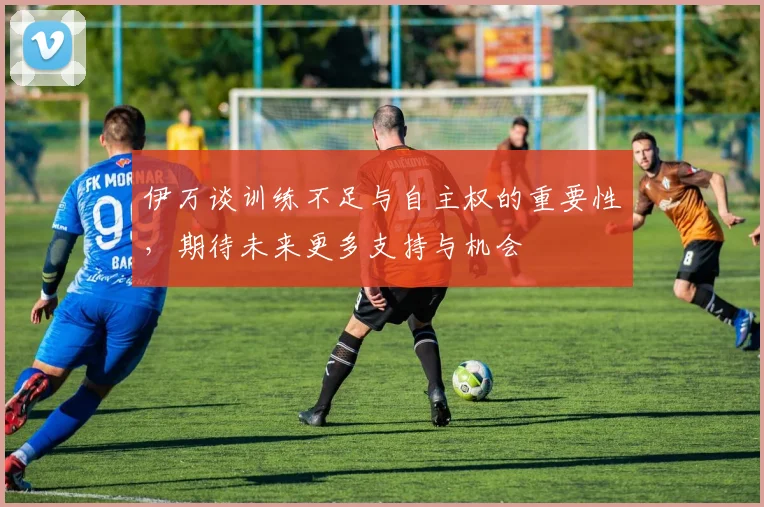 伊万谈训练不足与自主权的重要性，期待未来更多支持与机会