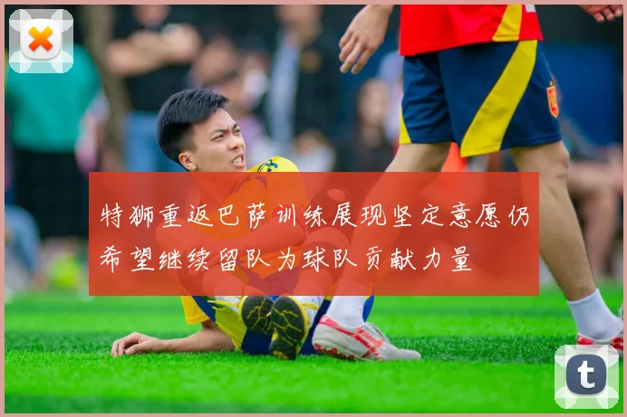 特狮重返巴萨训练展现坚定意愿仍希望继续留队为球队贡献力量