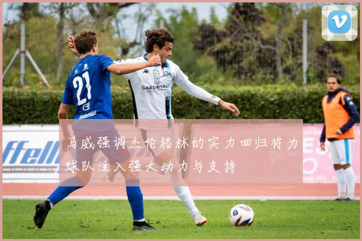 马威强调杰伦格林的实力回归将为球队注入强大动力与支持