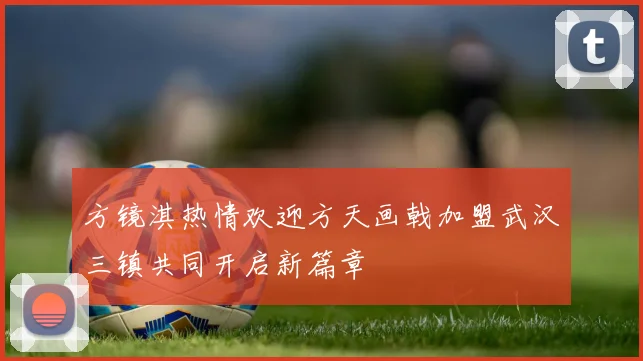 方镜淇热情欢迎方天画戟加盟武汉三镇共同开启新篇章