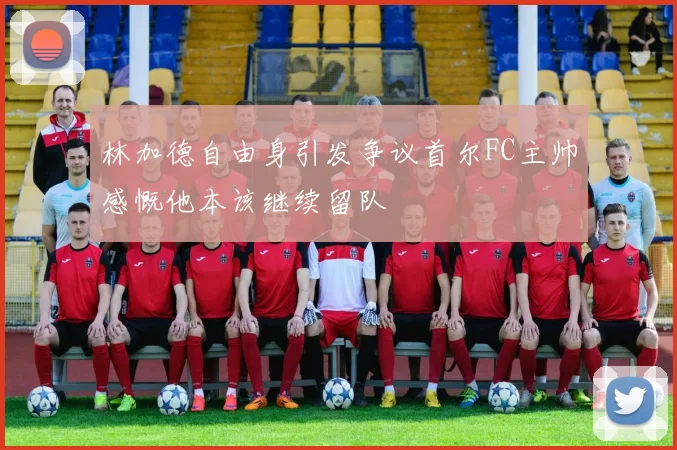 林加德自由身引发争议首尔FC主帅感慨他本该继续留队