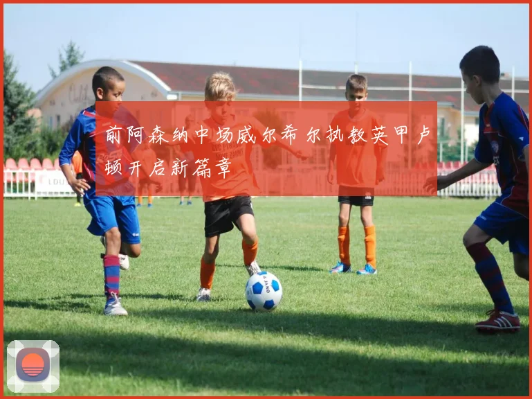 前阿森纳中场威尔希尔执教英甲卢顿开启新篇章
