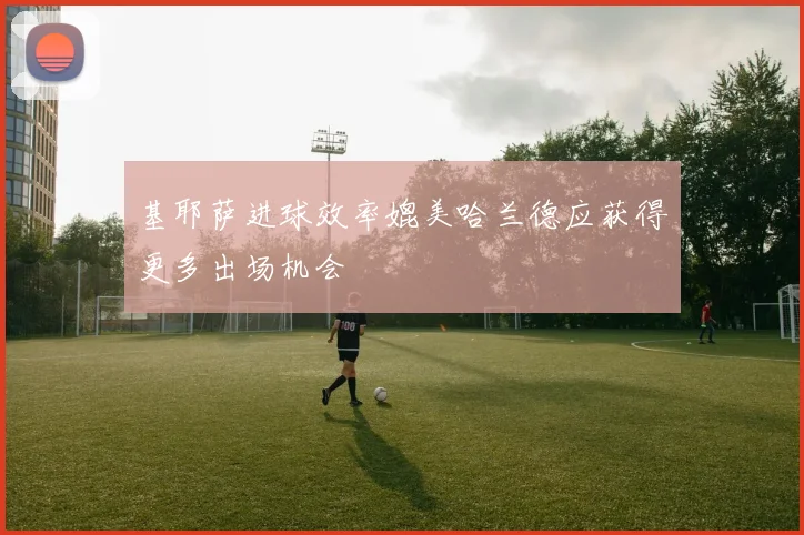 基耶萨进球效率媲美哈兰德应获得更多出场机会