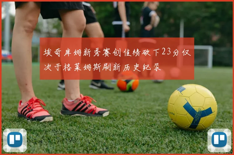 埃奇库姆新秀赛创佳绩砍下23分仅次于格莱姆斯刷新历史纪录