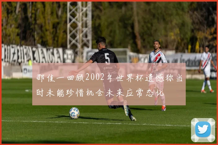 邵佳一回顾2002年世界杯遗憾称当时未能珍惜机会未来应常态化