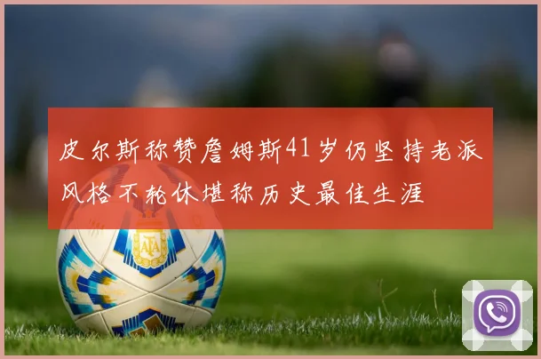 皮尔斯称赞詹姆斯41岁仍坚持老派风格不轮休堪称历史最佳生涯