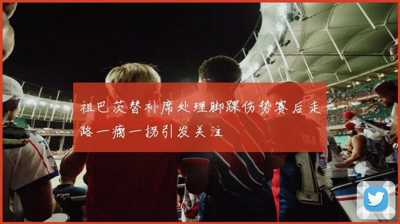 祖巴茨替补席处理脚踝伤势赛后走路一瘸一拐引发关注