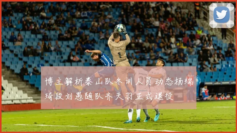 博主解析泰山队冬训人员动态杨瑞琦段刘愚随队齐天羽正式退役