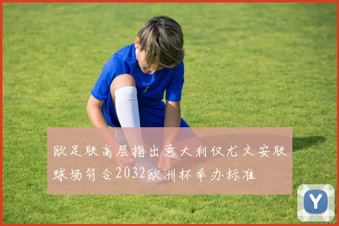 欧足联高层指出意大利仅尤文安联球场符合2032欧洲杯举办标准