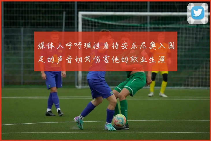 媒体人呼吁理性看待安东尼奥入国足的声音切勿伤害他的职业生涯
