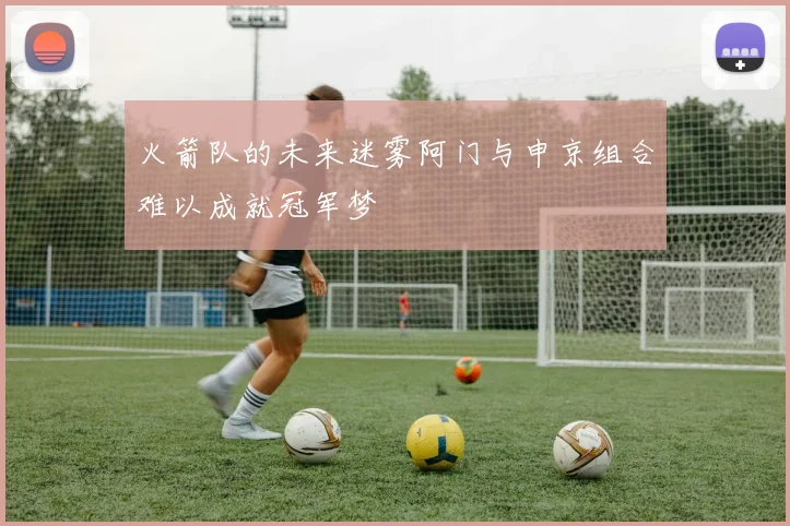 火箭队的未来迷雾阿门与申京组合难以成就冠军梦