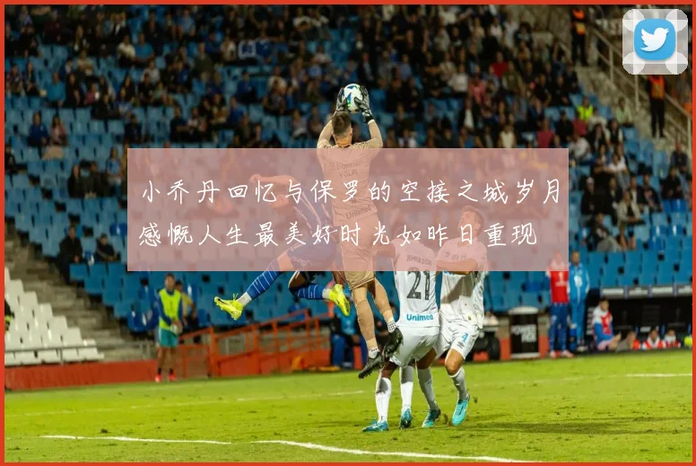 小乔丹回忆与保罗的空接之城岁月感慨人生最美好时光如昨日重现
