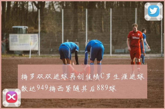 梅罗双双进球再创佳绩C罗生涯进球数达949梅西紧随其后889球