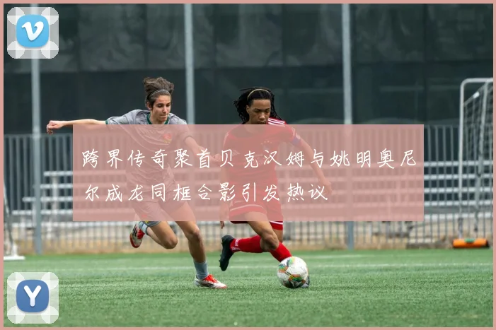跨界传奇聚首贝克汉姆与姚明奥尼尔成龙同框合影引发热议