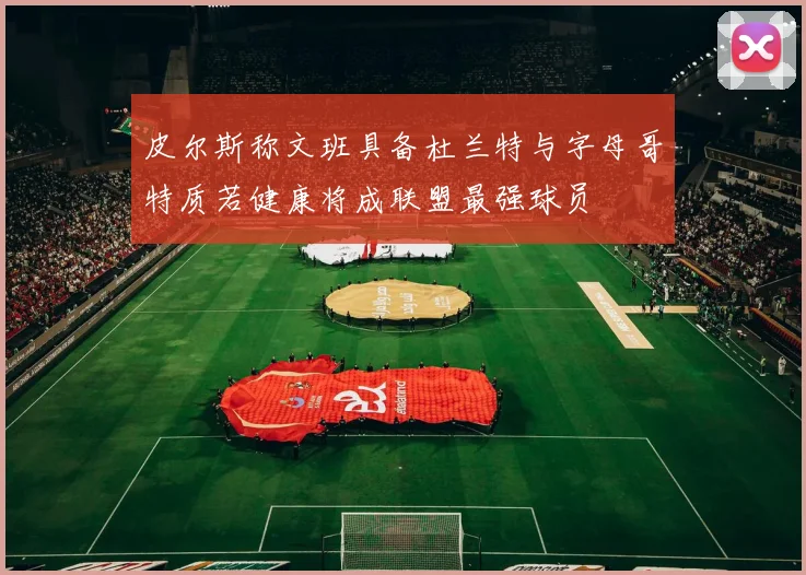 皮尔斯称文班具备杜兰特与字母哥特质若健康将成联盟最强球员