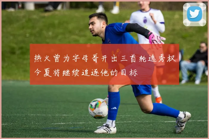 热火曾为字母哥开出三首轮选秀权今夏将继续追逐他的目标