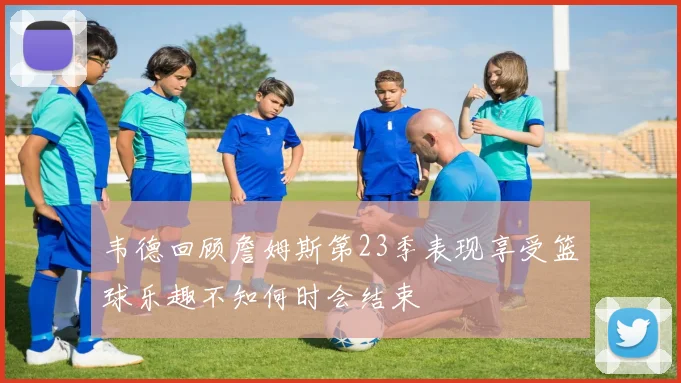 韦德回顾詹姆斯第23季表现享受篮球乐趣不知何时会结束