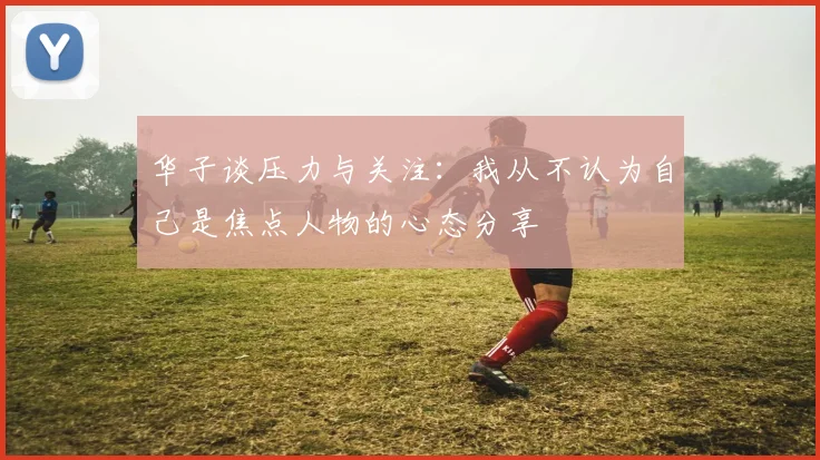 华子谈压力与关注：我从不认为自己是焦点人物的心态分享
