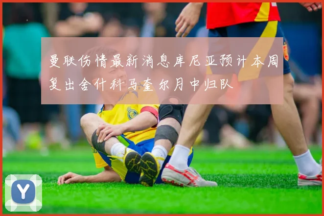 曼联伤情最新消息库尼亚预计本周复出舍什科马奎尔月中归队