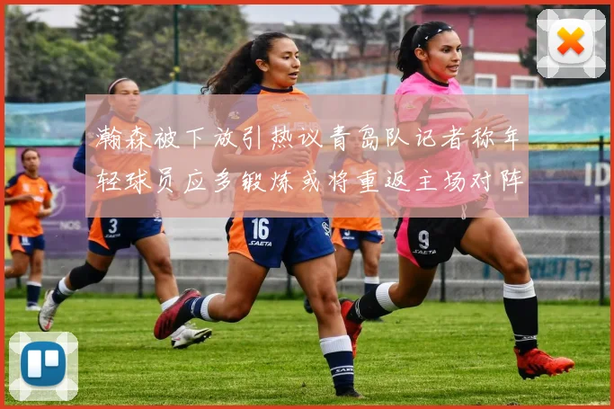 瀚森被下放引热议青岛队记者称年轻球员应多锻炼或将重返主场对阵国王