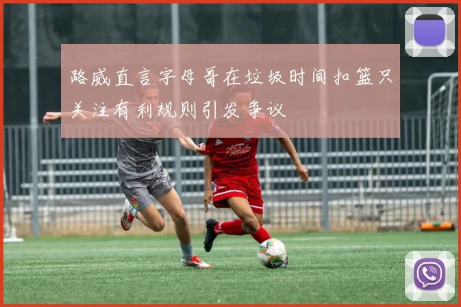 路威直言字母哥在垃圾时间扣篮只关注有利规则引发争议