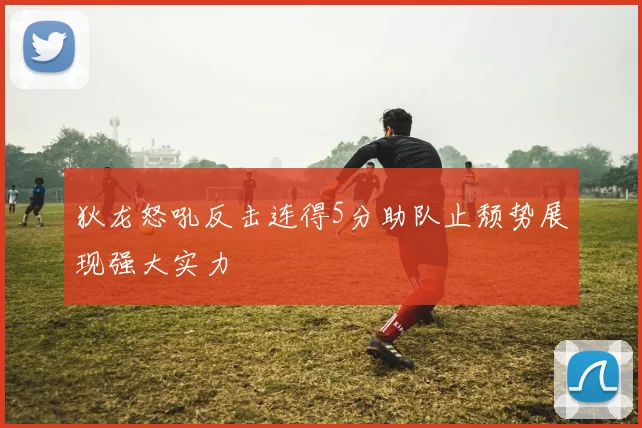 狄龙怒吼反击连得5分助队止颓势展现强大实力