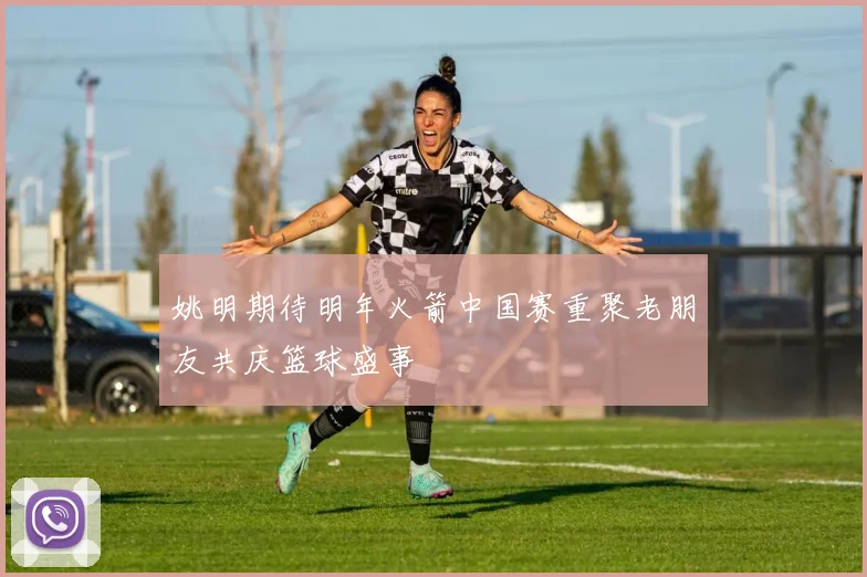 姚明期待明年火箭中国赛重聚老朋友共庆篮球盛事
