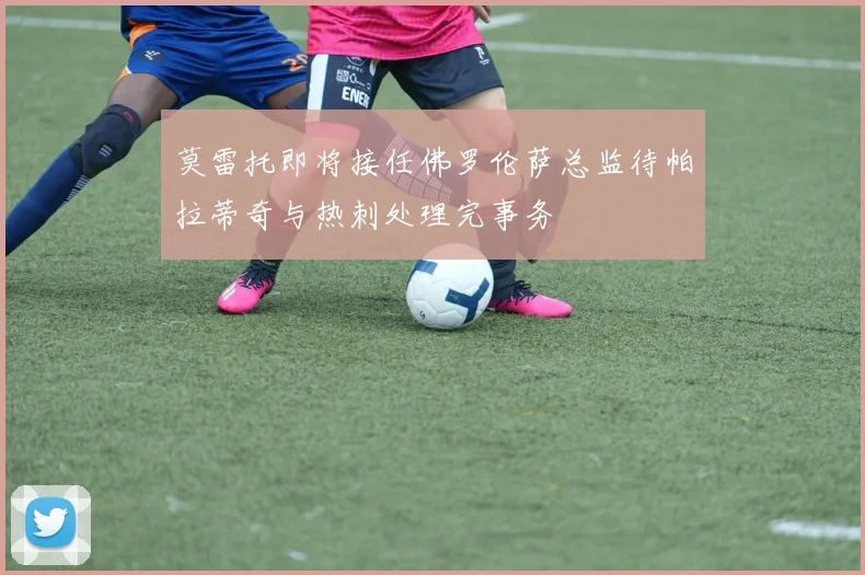 莫雷托即将接任佛罗伦萨总监待帕拉蒂奇与热刺处理完事务