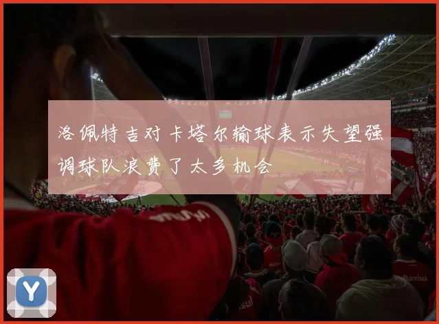 洛佩特吉对卡塔尔输球表示失望强调球队浪费了太多机会