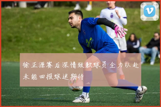 徐正源赛后深情致歉球员全力以赴未能回报球迷期待