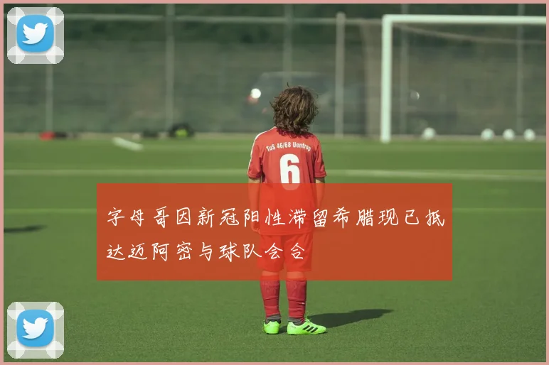 字母哥因新冠阳性滞留希腊现已抵达迈阿密与球队会合